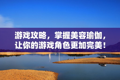 游戏攻略，掌握美容瑜伽，让你的游戏角色更加完美！