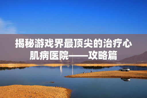 揭秘游戏界最顶尖的治疗心肌病医院——攻略篇