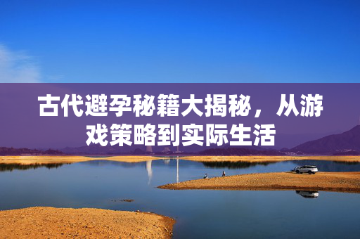 古代避孕秘籍大揭秘，从游戏策略到实际生活
