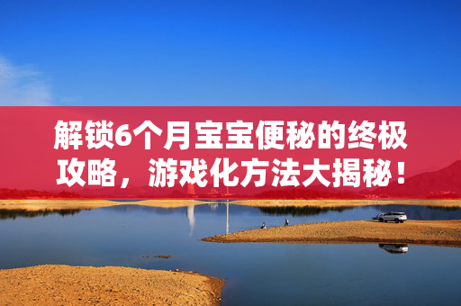 解锁6个月宝宝便秘的终极攻略，游戏化方法大揭秘！