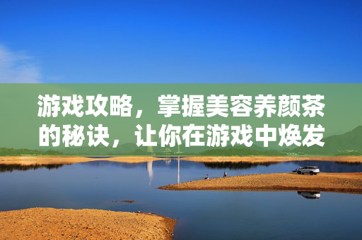 游戏攻略，掌握美容养颜茶的秘诀，让你在游戏中焕发光彩
