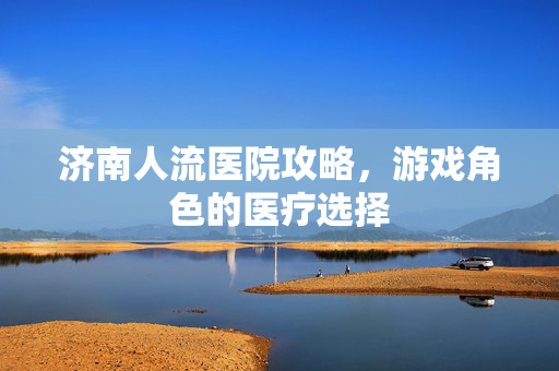济南人流医院攻略，游戏角色的医疗选择