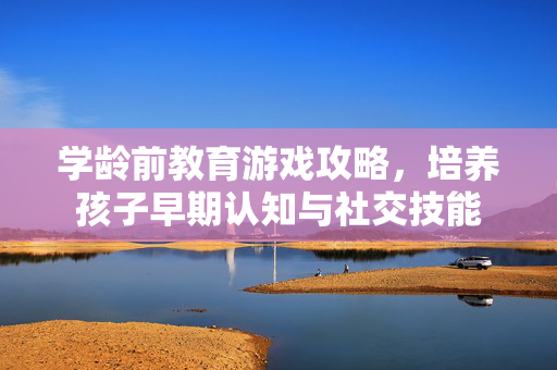 学龄前教育游戏攻略，培养孩子早期认知与社交技能