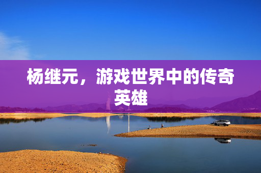 杨继元，游戏世界中的传奇英雄