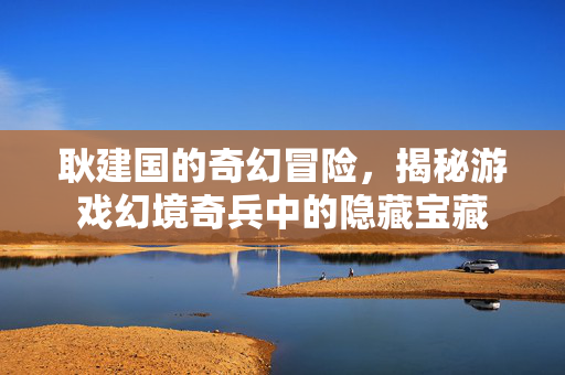 耿建国的奇幻冒险，揭秘游戏幻境奇兵中的隐藏宝藏
