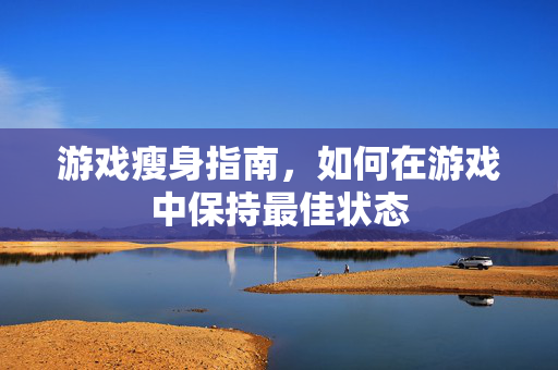 游戏瘦身指南，如何在游戏中保持最佳状态