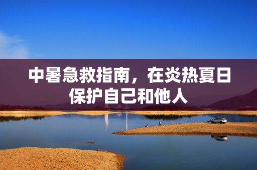 中暑急救指南，在炎热夏日保护自己和他人