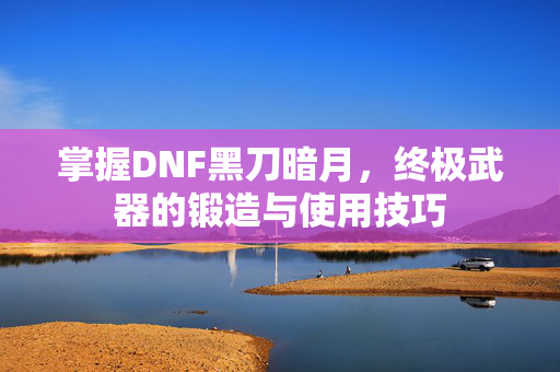 掌握DNF黑刀暗月，终极武器的锻造与使用技巧