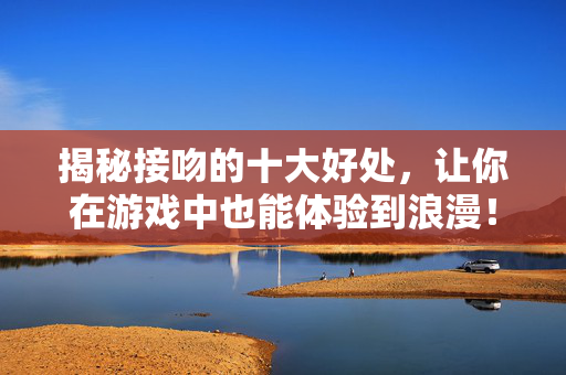 揭秘接吻的十大好处，让你在游戏中也能体验到浪漫！