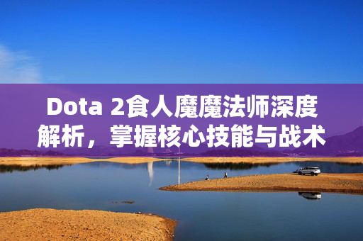 Dota 2食人魔魔法师深度解析，掌握核心技能与战术布局