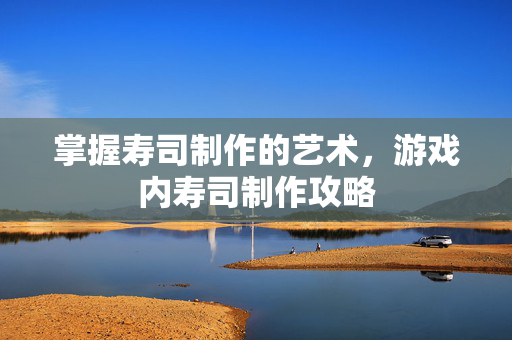 掌握寿司制作的艺术，游戏内寿司制作攻略
