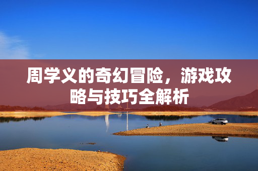 周学义的奇幻冒险，游戏攻略与技巧全解析