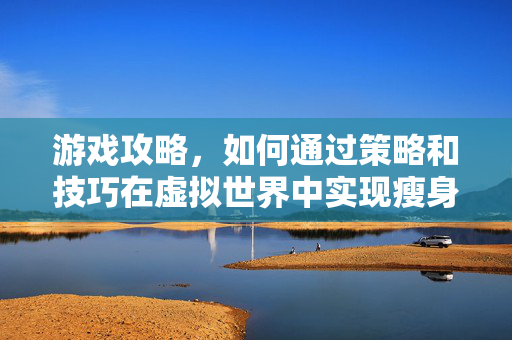 游戏攻略，如何通过策略和技巧在虚拟世界中实现瘦身