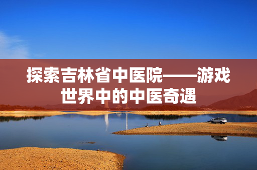 探索吉林省中医院——游戏世界中的中医奇遇