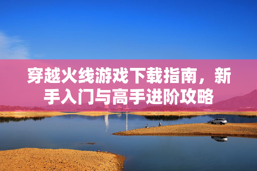 穿越火线游戏下载指南，新手入门与高手进阶攻略