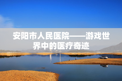 安阳市人民医院——游戏世界中的医疗奇迹