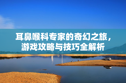 耳鼻喉科专家的奇幻之旅，游戏攻略与技巧全解析