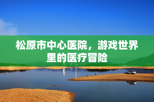 松原市中心医院，游戏世界里的医疗冒险
