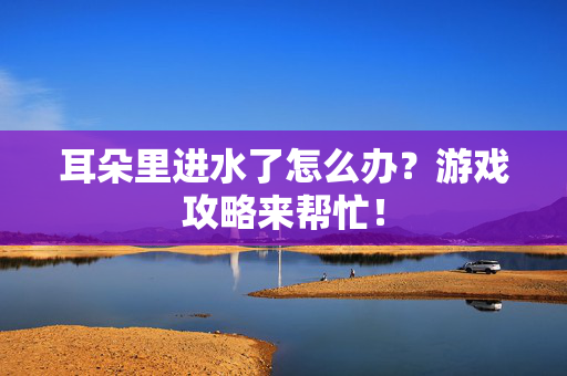 耳朵里进水了怎么办？游戏攻略来帮忙！