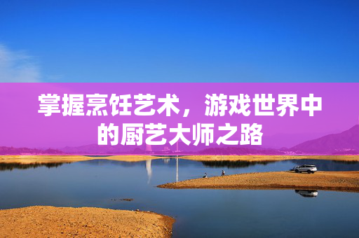 掌握烹饪艺术，游戏世界中的厨艺大师之路