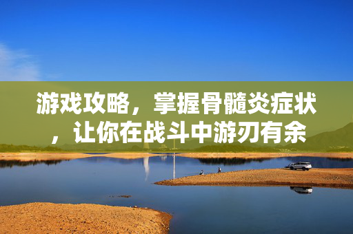 游戏攻略，掌握骨髓炎症状，让你在战斗中游刃有余