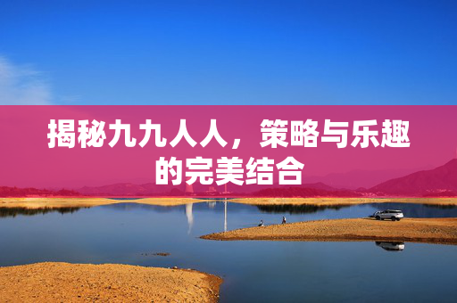 揭秘九九人人，策略与乐趣的完美结合