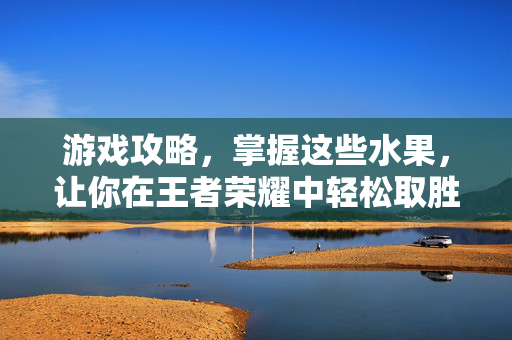 游戏攻略，掌握这些水果，让你在王者荣耀中轻松取胜！