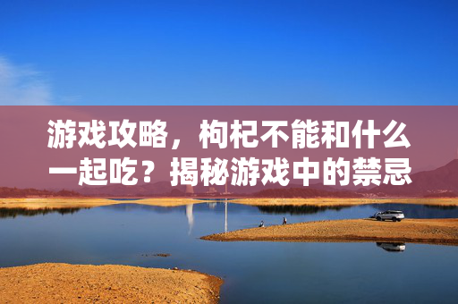 游戏攻略，枸杞不能和什么一起吃？揭秘游戏中的禁忌搭配