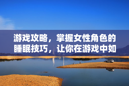 游戏攻略，掌握女性角色的睡眠技巧，让你在游戏中如鱼得水