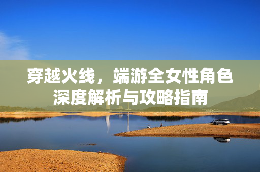 穿越火线，端游全女性角色深度解析与攻略指南