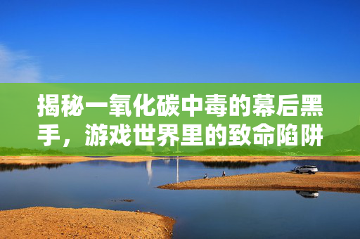 揭秘一氧化碳中毒的幕后黑手，游戏世界里的致命陷阱