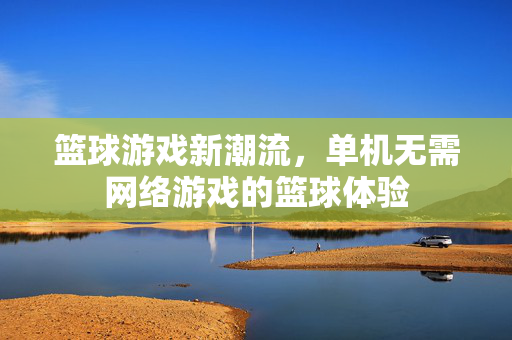 篮球游戏新潮流，单机无需网络游戏的篮球体验