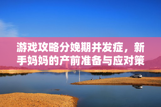 游戏攻略分娩期并发症，新手妈妈的产前准备与应对策略