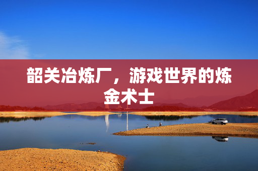 韶关冶炼厂，游戏世界的炼金术士