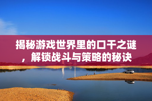 揭秘游戏世界里的口干之谜，解锁战斗与策略的秘诀