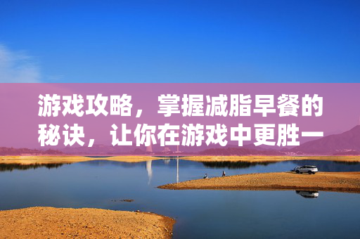 游戏攻略，掌握减脂早餐的秘诀，让你在游戏中更胜一筹！