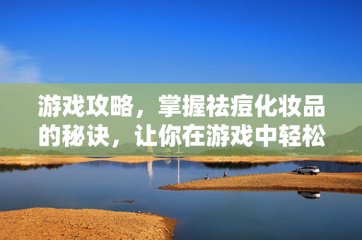 游戏攻略，掌握祛痘化妆品的秘诀，让你在游戏中轻松战胜对手