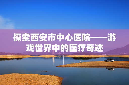 探索西安市中心医院——游戏世界中的医疗奇迹