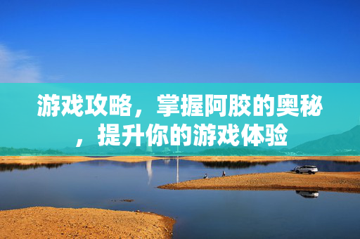 游戏攻略，掌握阿胶的奥秘，提升你的游戏体验