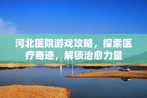 河北医院游戏攻略，探索医疗奇迹，解锁治愈力量