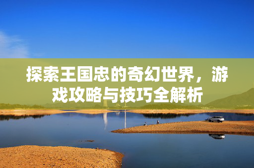 探索王国忠的奇幻世界，游戏攻略与技巧全解析