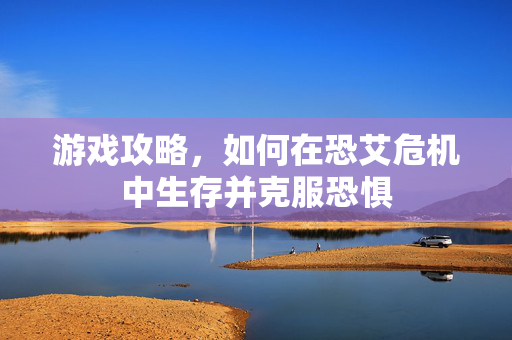 游戏攻略，如何在恐艾危机中生存并克服恐惧