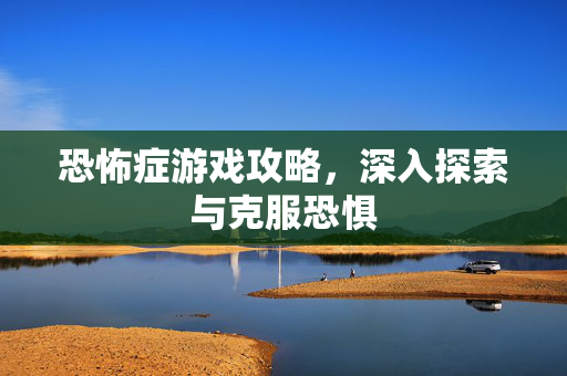 恐怖症游戏攻略，深入探索与克服恐惧