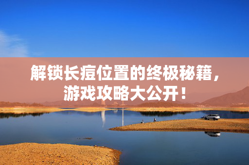 解锁长痘位置的终极秘籍，游戏攻略大公开！