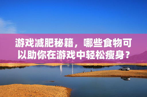 游戏减肥秘籍，哪些食物可以助你在游戏中轻松瘦身？