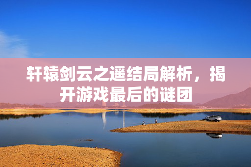 轩辕剑云之遥结局解析，揭开游戏最后的谜团