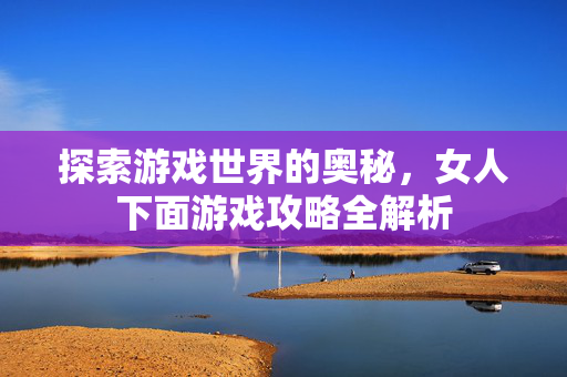 探索游戏世界的奥秘，女人下面游戏攻略全解析