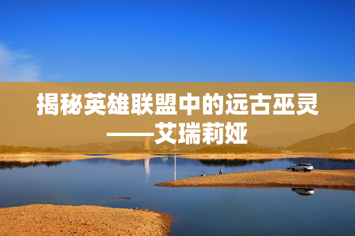 揭秘英雄联盟中的远古巫灵——艾瑞莉娅