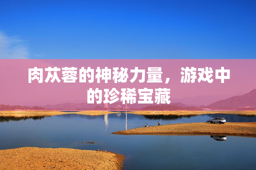 肉苁蓉的神秘力量，游戏中的珍稀宝藏