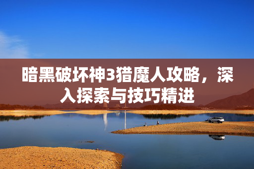 暗黑破坏神3猎魔人攻略，深入探索与技巧精进